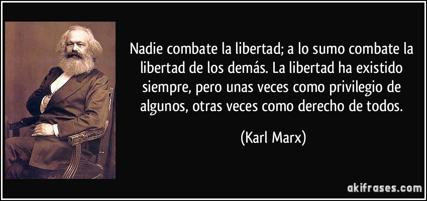 Nadie combate la libertad; a lo sumo combate la libertad de los demás. La libertad ha existido siempre, pero unas veces como privilegio de algunos, otras veces como derecho de todos. (Karl Marx)