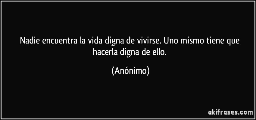 Nadie encuentra la vida digna de vivirse. Uno mismo tiene que hacerla digna de ello. (Anónimo)