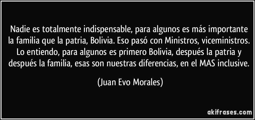 Nadie es totalmente indispensable, para algunos es más importante la familia que la patria, Bolivia. Eso pasó con Ministros, viceministros. Lo entiendo, para algunos es primero Bolivia, después la patria y después la familia, esas son nuestras diferencias, en el MAS inclusive. (Juan Evo Morales)