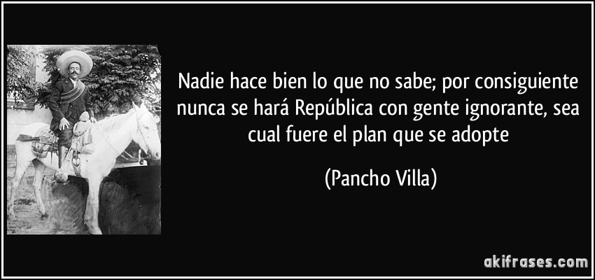 Nadie hace bien lo que no sabe; por consiguiente nunca se hará República con gente ignorante, sea cual fuere el plan que se adopte (Pancho Villa)