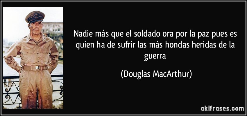 Nadie más que el soldado ora por la paz pues es quien ha de sufrir las más hondas heridas de la guerra (Douglas MacArthur)