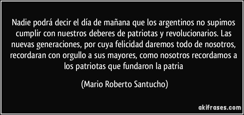 Nadie podrá decir el día de mañana que los argentinos no supimos cumplir con nuestros deberes de patriotas y revolucionarios. Las nuevas generaciones, por cuya felicidad daremos todo de nosotros, recordaran con orgullo a sus mayores, como nosotros recordamos a los patriotas que fundaron la patria (Mario Roberto Santucho)