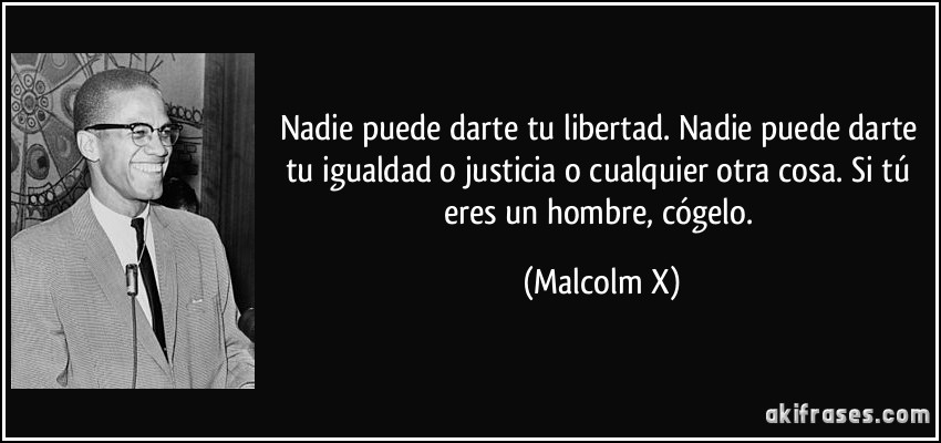 Nadie puede darte tu libertad. Nadie puede darte tu igualdad o justicia o cualquier otra cosa. Si tú eres un hombre, cógelo. (Malcolm X)
