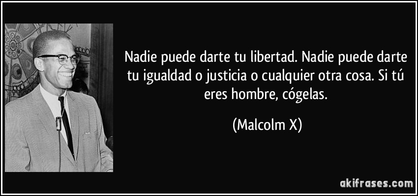 Nadie puede darte tu libertad. Nadie puede darte tu igualdad o justicia o cualquier otra cosa. Si tú eres hombre, cógelas. (Malcolm X)