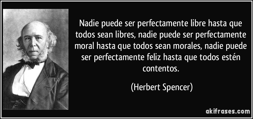 Nadie puede ser perfectamente libre hasta que todos sean libres, nadie puede ser perfectamente moral hasta que todos sean morales, nadie puede ser perfectamente feliz hasta que todos estén contentos. (Herbert Spencer)