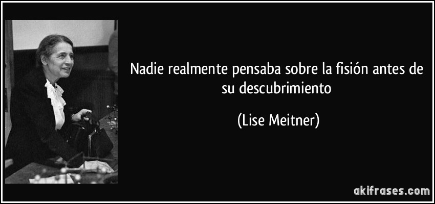 Nadie realmente pensaba sobre la fisión antes de su descubrimiento (Lise Meitner)