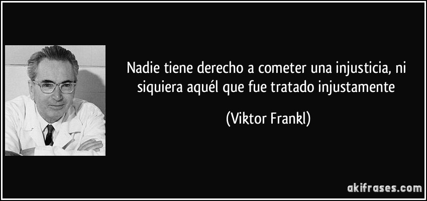 Nadie tiene derecho a cometer una injusticia, ni siquiera aquél que fue tratado injustamente (Viktor Frankl)