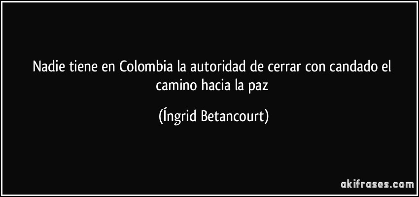 Nadie tiene en Colombia la autoridad de cerrar con candado el camino hacia la paz (Íngrid Betancourt)
