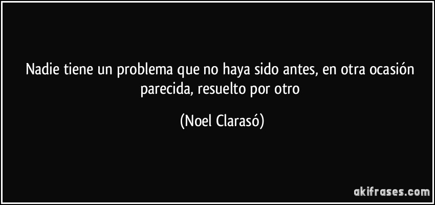 Nadie tiene un problema que no haya sido antes, en otra ocasión parecida, resuelto por otro (Noel Clarasó)