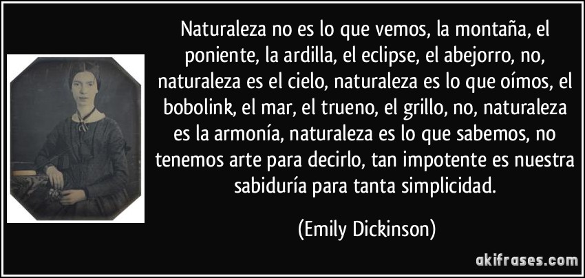 Naturaleza no es lo que vemos, la montaña, el poniente, la ardilla, el eclipse, el abejorro, no, naturaleza es el cielo, naturaleza es lo que oímos, el bobolink, el mar, el trueno, el grillo, no, naturaleza es la armonía, naturaleza es lo que sabemos, no tenemos arte para decirlo, tan impotente es nuestra sabiduría para tanta simplicidad. (Emily Dickinson)