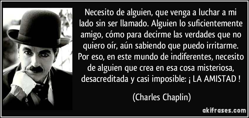 Necesito de alguien, que venga a luchar a mi lado sin ser llamado. Alguien lo suficientemente amigo, cómo para decirme las verdades que no quiero oír, aún sabiendo que puedo irritarme. Por eso, en este mundo de indiferentes, necesito de alguien que crea en esa cosa misteriosa, desacreditada y casi imposible: ¡ LA AMISTAD ! (Charles Chaplin)