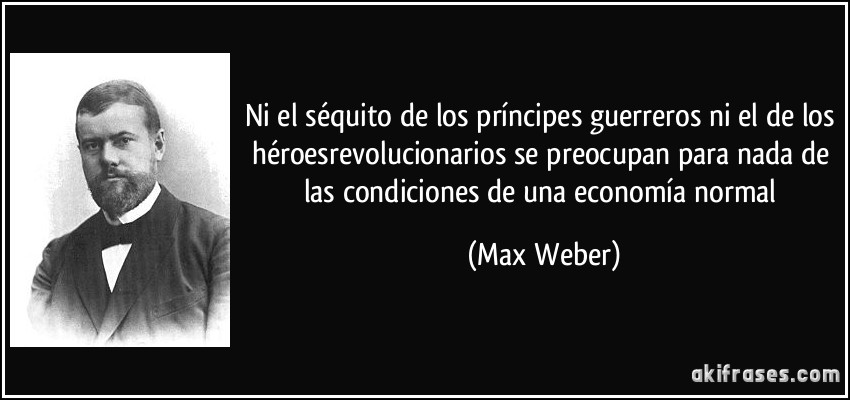 Ni el séquito de los príncipes guerreros ni el de los héroesrevolucionarios se preocupan para nada de las condiciones de una economía normal (Max Weber)