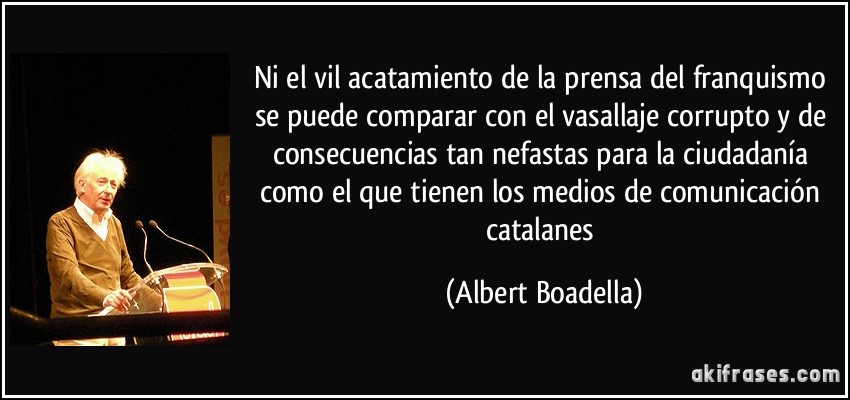 Ni el vil acatamiento de la prensa del franquismo se puede comparar con el vasallaje corrupto y de consecuencias tan nefastas para la ciudadanía como el que tienen los medios de comunicación catalanes (Albert Boadella)
