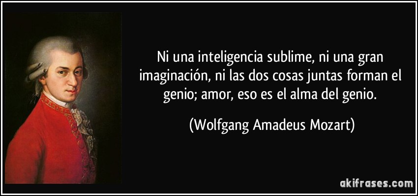 Ni una inteligencia sublime, ni una gran imaginación, ni las dos cosas juntas forman el genio; amor, eso es el alma del genio. (Wolfgang Amadeus Mozart)