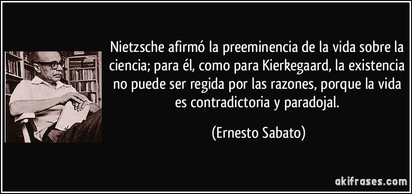 Nietzsche afirmó la preeminencia de la vida sobre la ciencia; para él, como para Kierkegaard, la existencia no puede ser regida por las razones, porque la vida es contradictoria y paradojal. (Ernesto Sabato)