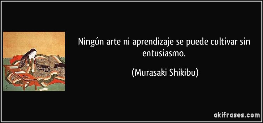 Ningún arte ni aprendizaje se puede cultivar sin entusiasmo. (Murasaki Shikibu)