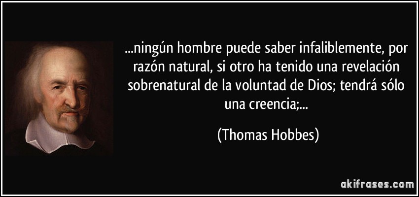 ...ningún hombre puede saber infaliblemente, por razón natural, si otro ha tenido una revelación sobrenatural de la voluntad de Dios; tendrá sólo una creencia;... (Thomas Hobbes)