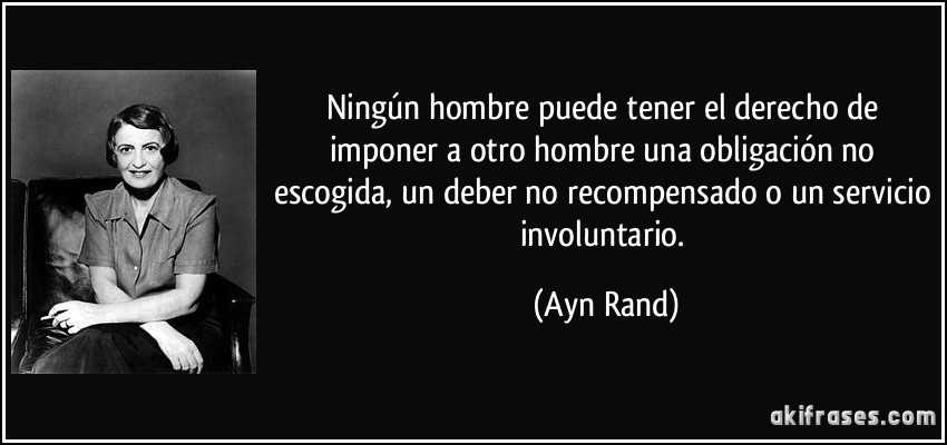 Ningún hombre puede tener el derecho de imponer a otro hombre una obligación no escogida, un deber no recompensado o un servicio involuntario. (Ayn Rand)