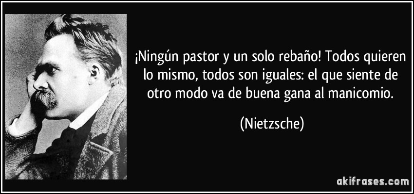 ¡Ningún pastor y un solo rebaño! Todos quieren lo mismo, todos son iguales: el que siente de otro modo va de buena gana al manicomio. (Nietzsche)