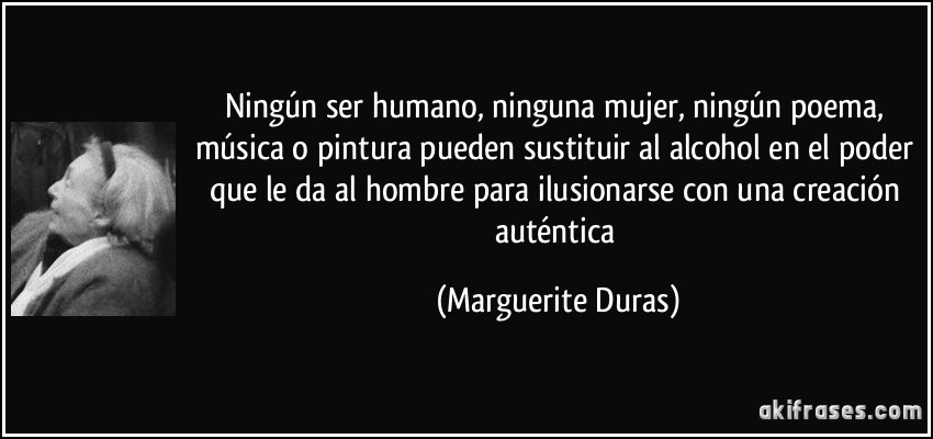 Ningún ser humano, ninguna mujer, ningún poema, música o pintura pueden sustituir al alcohol en el poder que le da al hombre para ilusionarse con una creación auténtica (Marguerite Duras)