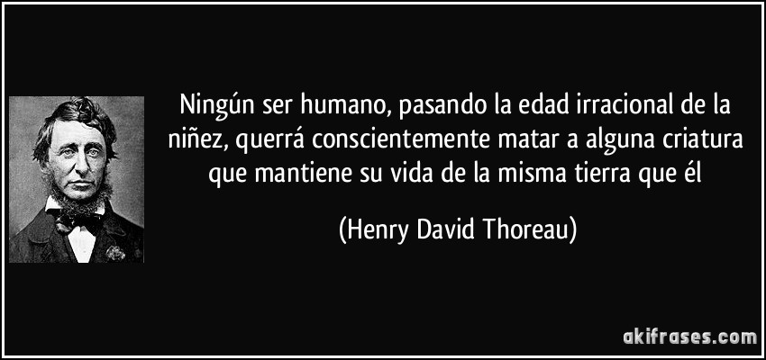 Ningún ser humano, pasando la edad irracional de la niñez, querrá conscientemente matar a alguna criatura que mantiene su vida de la misma tierra que él (Henry David Thoreau)