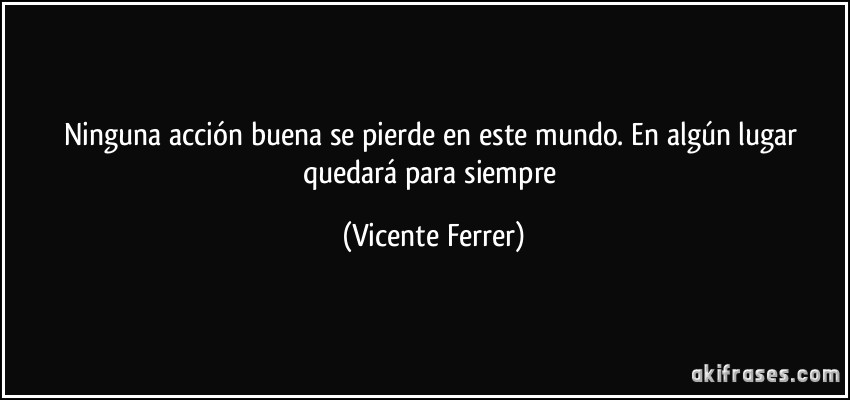 Ninguna acción buena se pierde en este mundo. En algún lugar quedará para siempre (Vicente Ferrer)