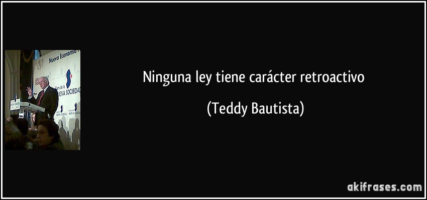 Ninguna ley tiene carácter retroactivo (Teddy Bautista)