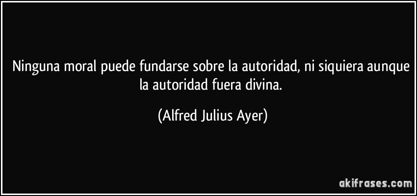 Ninguna moral puede fundarse sobre la autoridad, ni siquiera aunque la autoridad fuera divina. (Alfred Julius Ayer)