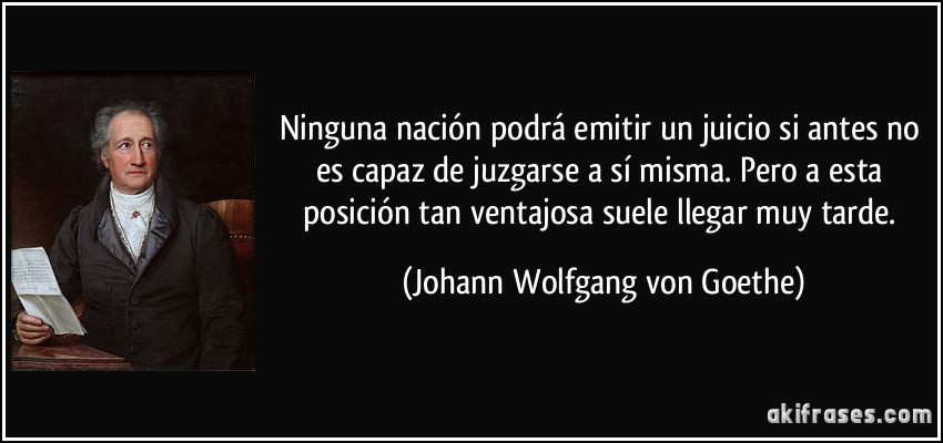 Ninguna nación podrá emitir un juicio si antes no es capaz de juzgarse a sí misma. Pero a esta posición tan ventajosa suele llegar muy tarde. (Johann Wolfgang von Goethe)