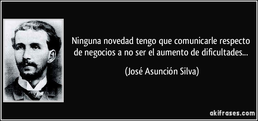 Ninguna novedad tengo que comunicarle respecto de negocios a no ser el aumento de dificultades... (José Asunción Silva)