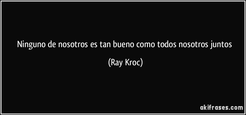 Ninguno de nosotros es tan bueno como todos nosotros juntos (Ray Kroc)