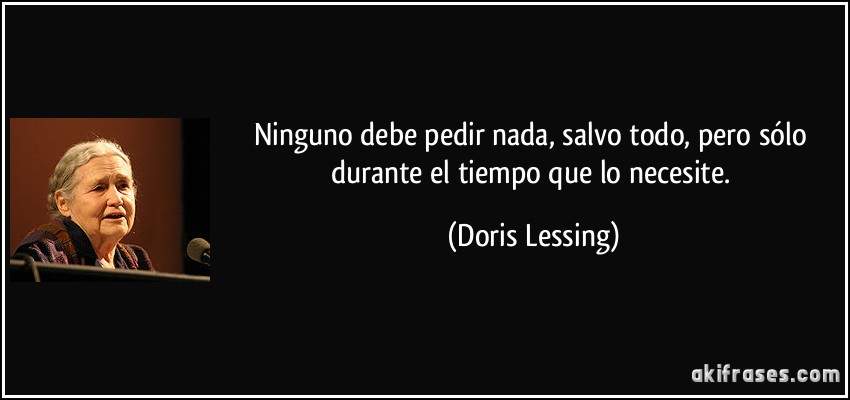 Ninguno debe pedir nada, salvo todo, pero sólo durante el tiempo que lo necesite. (Doris Lessing)