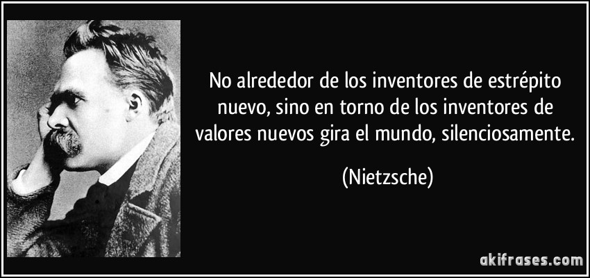 No alrededor de los inventores de estrépito nuevo, sino en torno de los inventores de valores nuevos gira el mundo, silenciosamente. (Nietzsche)