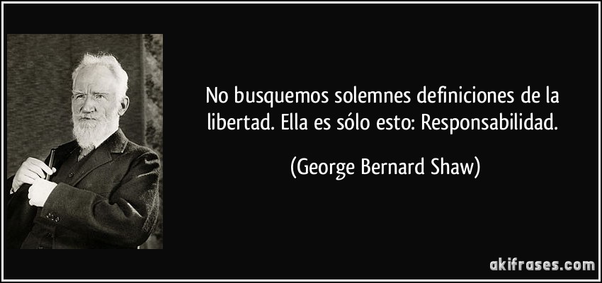 No busquemos solemnes definiciones de la libertad. Ella es sólo esto: Responsabilidad. (George Bernard Shaw)