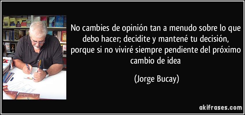 No cambies de opinión tan a menudo sobre lo que debo hacer; decidite y mantené tu decisión, porque si no viviré siempre pendiente del próximo cambio de idea (Jorge Bucay)