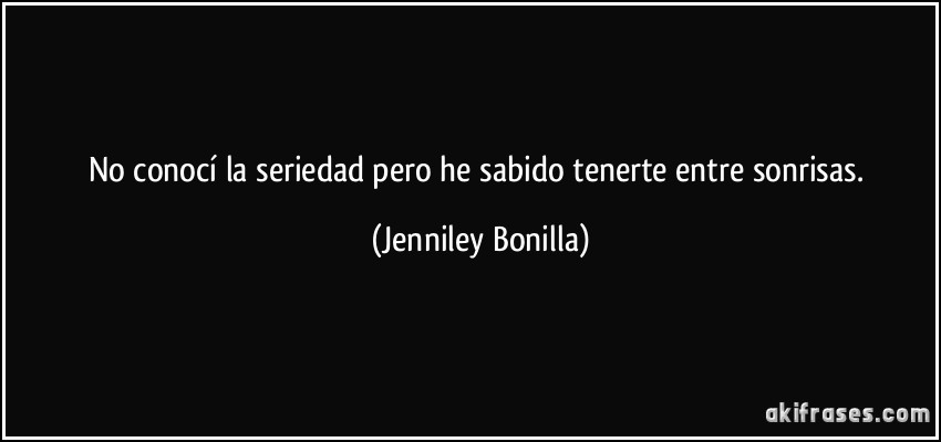 No conocí la seriedad pero he sabido tenerte entre sonrisas. (Jenniley Bonilla)