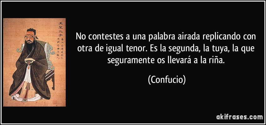 No contestes a una palabra airada replicando con otra de igual tenor. Es la segunda, la tuya, la que seguramente os llevará a la riña. (Confucio)