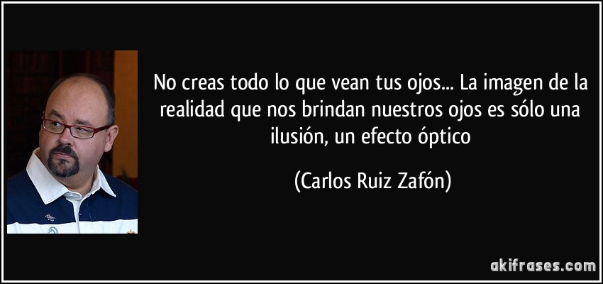No creas todo lo que vean tus ojos... La imagen de la realidad que nos brindan nuestros ojos es sólo una ilusión, un efecto óptico (Carlos Ruiz Zafón)