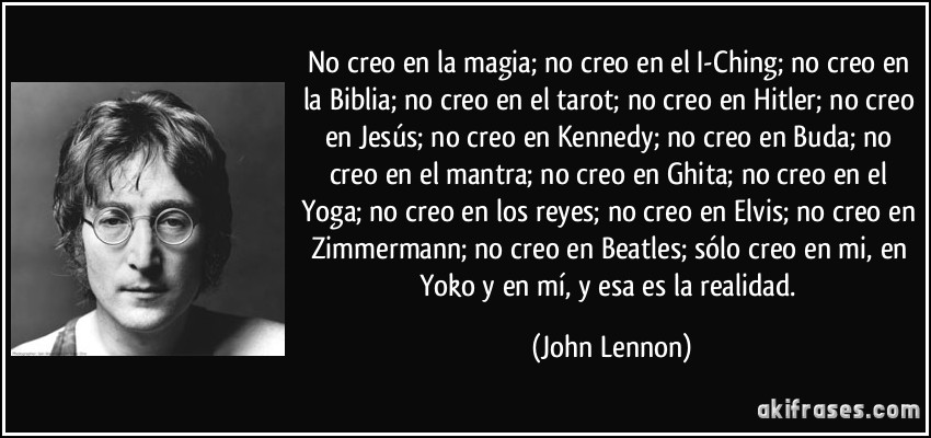 No creo en la magia; no creo en el I-Ching; no creo en la Biblia; no creo en el tarot; no creo en Hitler; no creo en Jesús; no creo en Kennedy; no creo en Buda; no creo en el mantra; no creo en Ghita; no creo en el Yoga; no creo en los reyes; no creo en Elvis; no creo en Zimmermann; no creo en Beatles; sólo creo en mi, en Yoko y en mí, y esa es la realidad. (John Lennon)