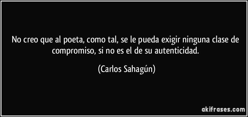 No creo que al poeta, como tal, se le pueda exigir ninguna clase de compromiso, si no es el de su autenticidad. (Carlos Sahagún)