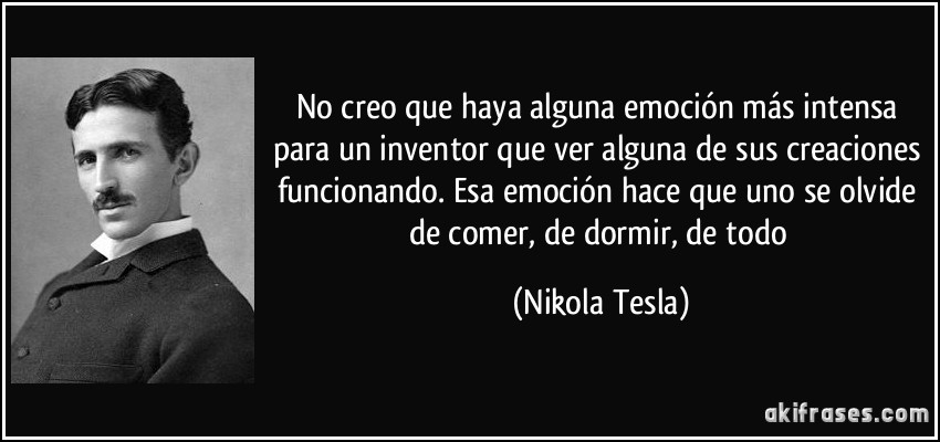 No creo que haya alguna emoción más intensa para un inventor que ver alguna de sus creaciones funcionando. Esa emoción hace que uno se olvide de comer, de dormir, de todo (Nikola Tesla)