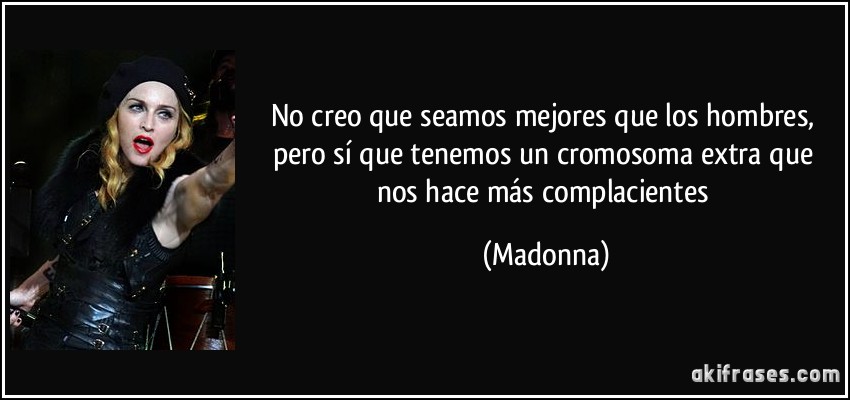 No creo que seamos mejores que los hombres, pero sí que tenemos un cromosoma extra que nos hace más complacientes (Madonna)