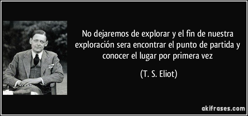 No dejaremos de explorar y el fin de nuestra exploración sera encontrar el punto de partida y conocer el lugar por primera vez (T. S. Eliot)