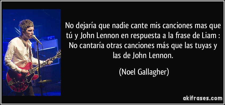 No dejaría que nadie cante mis canciones mas que tú y John Lennon en respuesta a la frase de Liam : No cantaría otras canciones más que las tuyas y las de John Lennon. (Noel Gallagher)