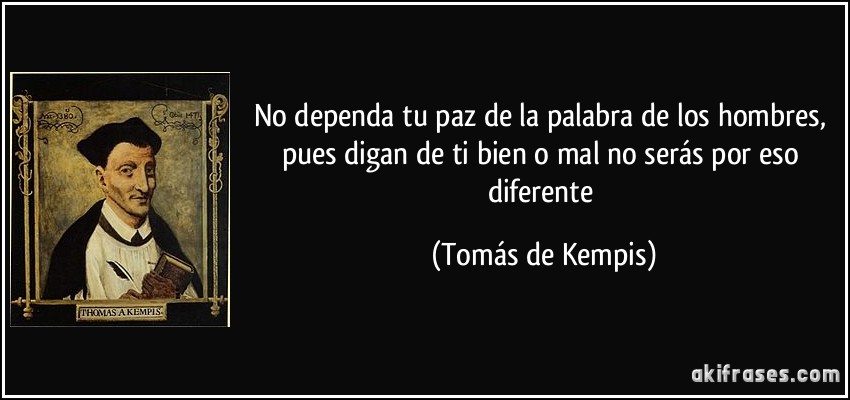 No dependa tu paz de la palabra de los hombres, pues digan de ti bien o mal no serás por eso diferente (Tomás de Kempis)