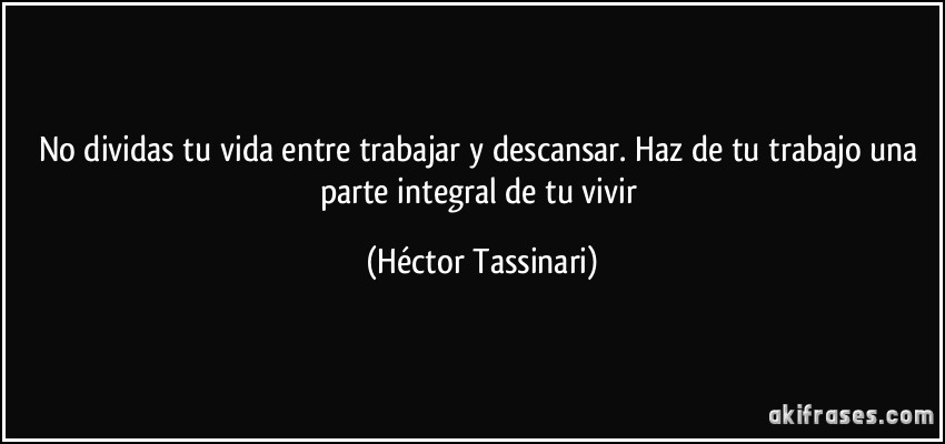 No dividas tu vida entre trabajar y descansar. Haz de tu trabajo una parte integral de tu vivir (Héctor Tassinari)