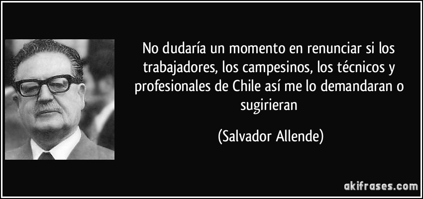 No dudaría un momento en renunciar si los trabajadores, los campesinos, los técnicos y profesionales de Chile así me lo demandaran o sugirieran (Salvador Allende)