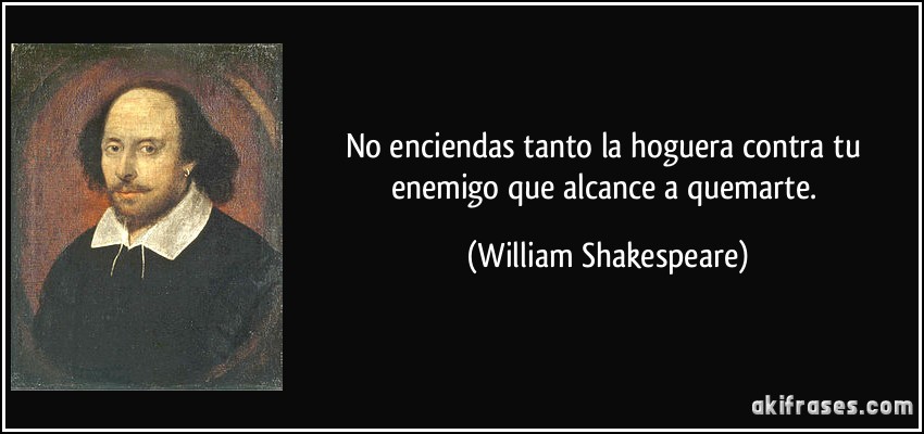 No enciendas tanto la hoguera contra tu enemigo que alcance a quemarte. (William Shakespeare)