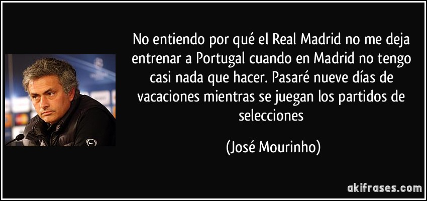 No entiendo por qué el Real Madrid no me deja entrenar a Portugal cuando en Madrid no tengo casi nada que hacer. Pasaré nueve días de vacaciones mientras se juegan los partidos de selecciones (José Mourinho)