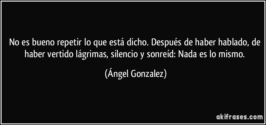 No es bueno repetir lo que está dicho. Después de haber hablado, de haber vertido lágrimas, silencio y sonreíd: Nada es lo mismo. (Ángel Gonzalez)